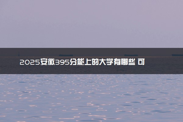 2025安徽395分能上的大学有哪些 可以报考院校名单