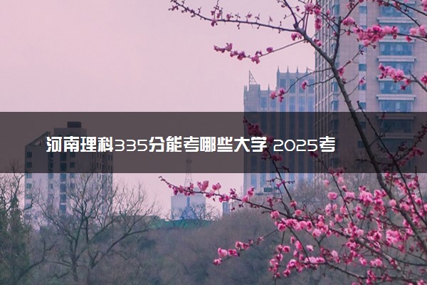 河南理科335分能考哪些大学 2025考生稳上的大学名单