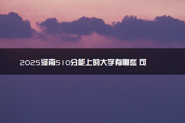 2025河南510分能上的大学有哪些 可以报考院校名单