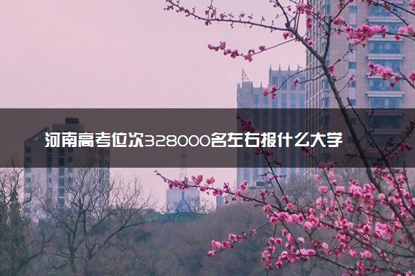 河南高考位次328000名左右报什么大学好（2025年参考）