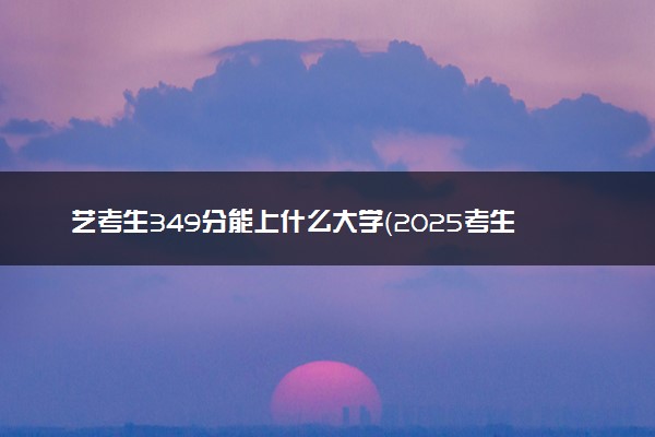 艺考生349分能上什么大学（2025考生参考）