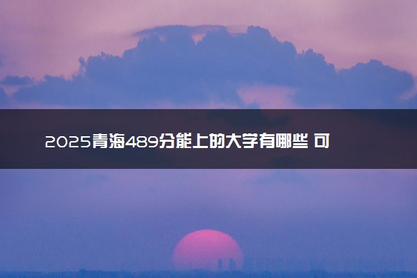 2025青海489分能上的大学有哪些 可以报考院校名单