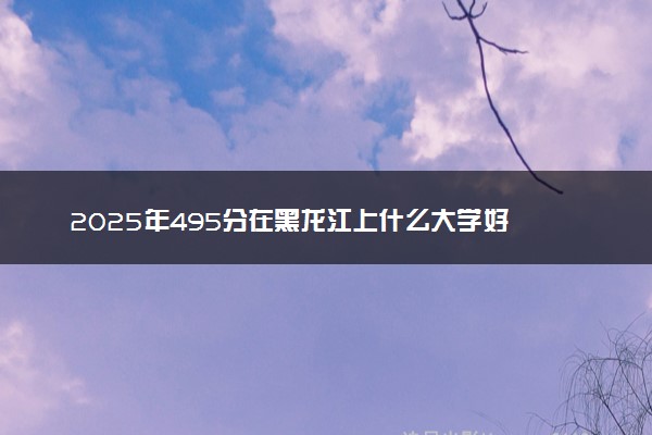 2025年495分在黑龙江上什么大学好 近三年录取分数线是多少