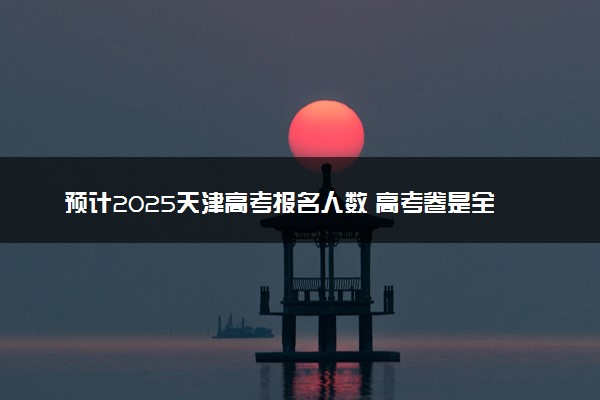 预计2025天津高考报名人数 高考卷是全国几卷
