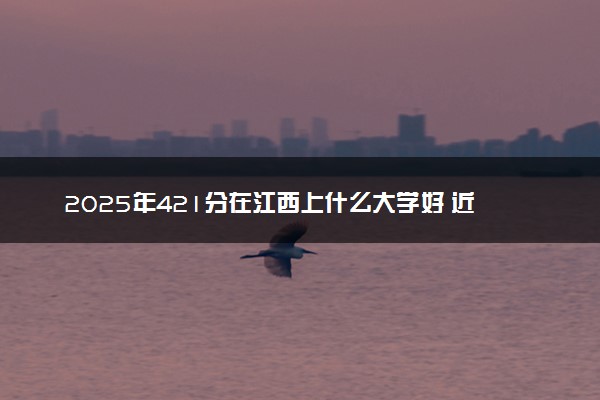2025年421分在江西上什么大学好 近三年录取分数线是多少