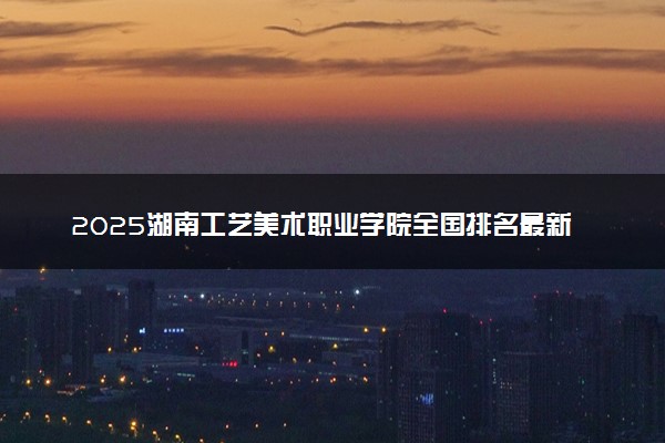 2025湖南工艺美术职业学院全国排名最新 录取分数线是多少
