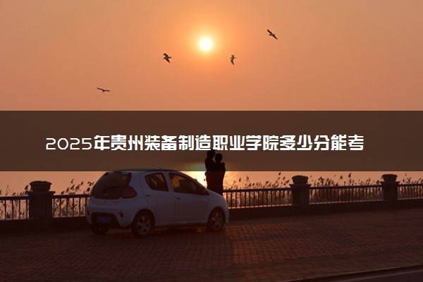 2025年贵州装备制造职业学院多少分能考上 最低分及位次