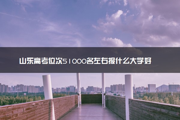 山东高考位次51000名左右报什么大学好（2025年参考）