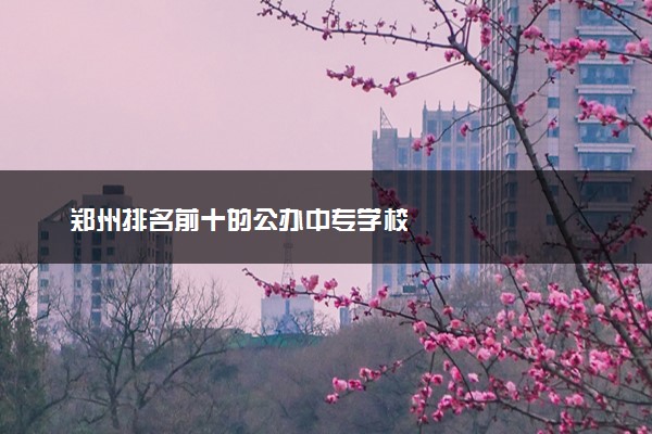 郑州排名前十的公办中专学校