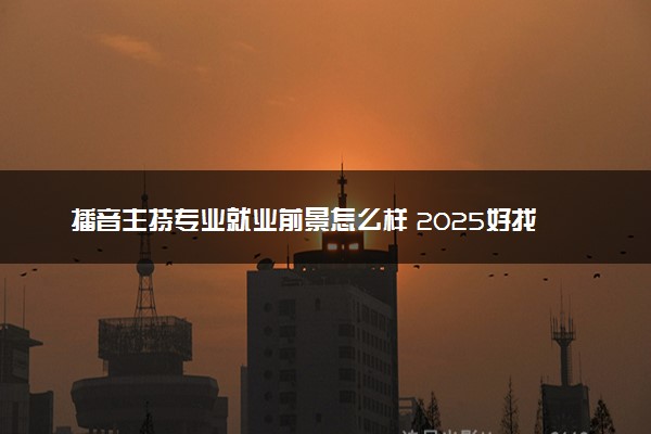 播音主持专业就业前景怎么样 2025好找工作吗