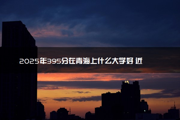 2025年395分在青海上什么大学好 近三年录取分数线是多少