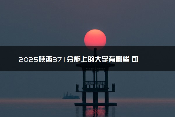 2025陕西371分能上的大学有哪些 可以报考院校名单