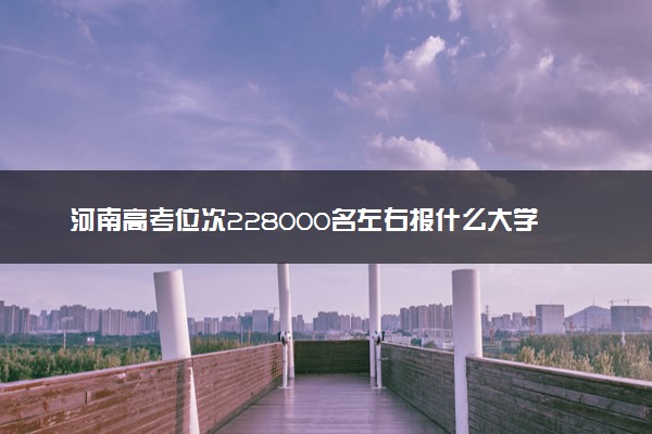 河南高考位次228000名左右报什么大学好（2025年参考）