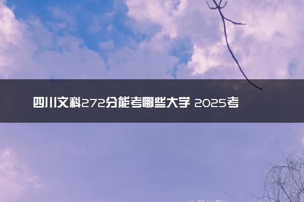 四川文科272分能考哪些大学 2025考生稳上的大学名单