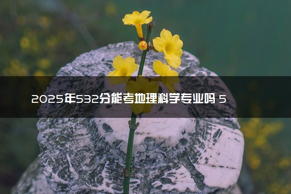 2025年532分能考地理科学专业吗 532分地理科学专业大学推荐