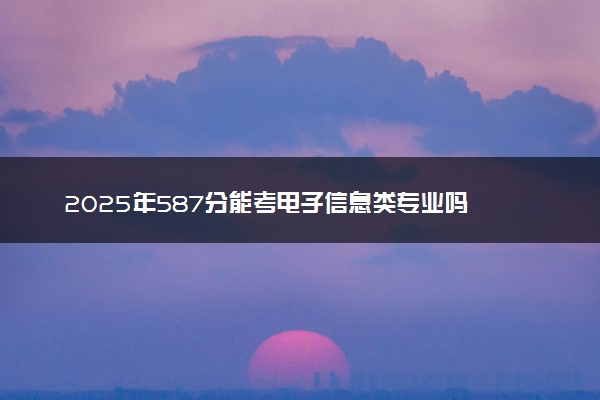 2025年587分能考电子信息类专业吗 587分电子信息类专业大学推荐