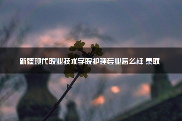 新疆现代职业技术学院护理专业怎么样 录取分数线多少