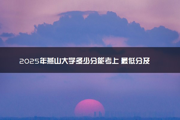 2025年燕山大学多少分能考上 最低分及位次