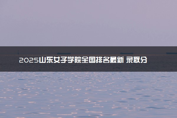 2025山东女子学院全国排名最新 录取分数线是多少