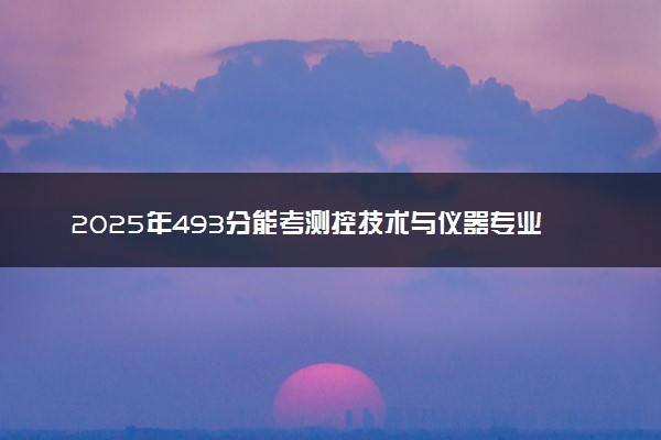 2025年493分能考测控技术与仪器专业吗 493分测控技术与仪器专业大学推荐