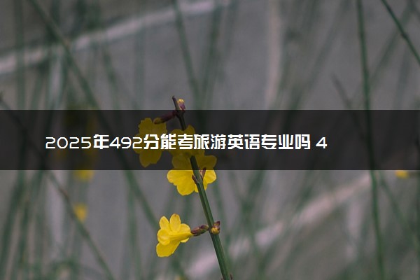 2025年492分能考旅游英语专业吗 492分旅游英语专业大学推荐