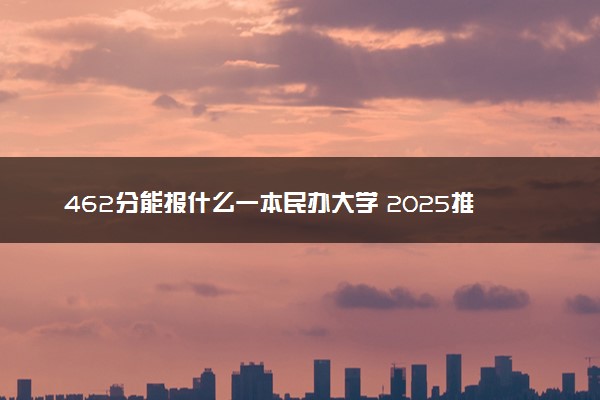 462分能报什么一本民办大学 2025推荐院校
