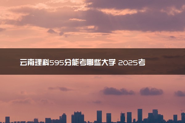 云南理科595分能考哪些大学 2025考生稳上的大学名单