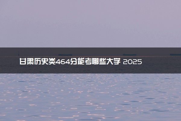 甘肃历史类464分能考哪些大学 2025考生稳上的大学名单