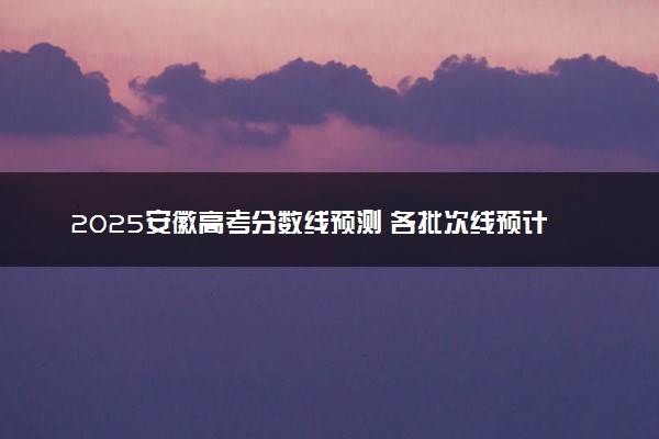 2025安徽高考分数线预测 各批次线预计是多少