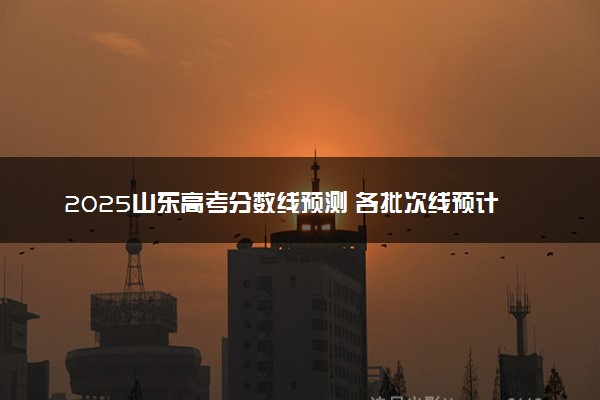 2025山东高考分数线预测 各批次线预计是多少