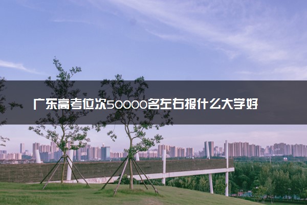 广东高考位次50000名左右报什么大学好（2025年参考）