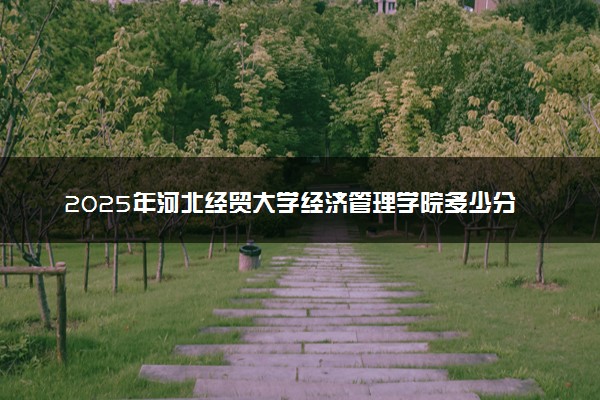 2025年河北经贸大学经济管理学院多少分能考上 最低分及位次