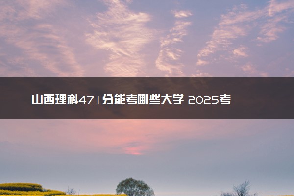 山西理科471分能考哪些大学 2025考生稳上的大学名单