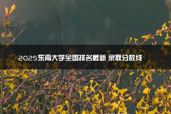 2025东南大学全国排名最新 录取分数线是多少
