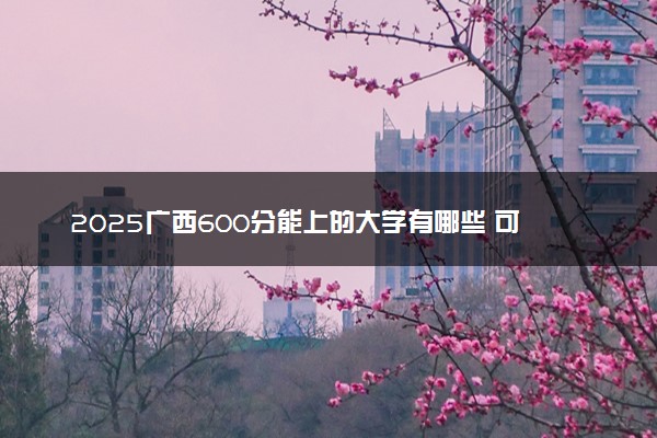 2025广西600分能上的大学有哪些 可以报考院校名单