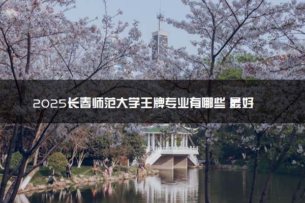 2025长春师范大学王牌专业有哪些 最好的专业是什么