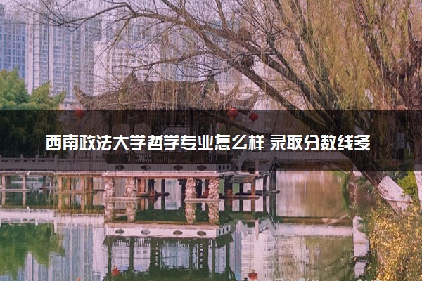 西南政法大学哲学专业怎么样 录取分数线多少