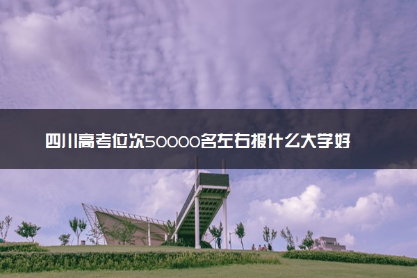四川高考位次50000名左右报什么大学好（2025年参考）