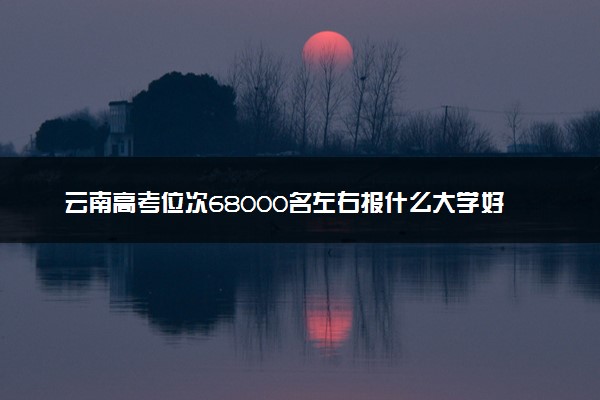 云南高考位次68000名左右报什么大学好（2025年参考）