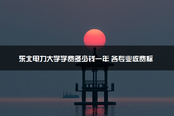东北电力大学学费多少钱一年 各专业收费标准（2025年参考）