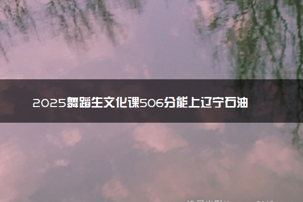 2025舞蹈生文化课506分能上辽宁石油化工大学吗