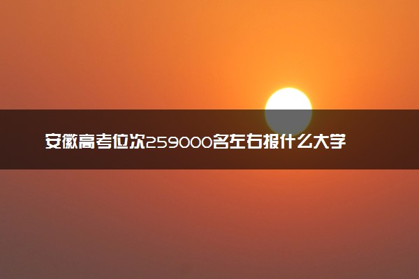 安徽高考位次259000名左右报什么大学好（2025年参考）