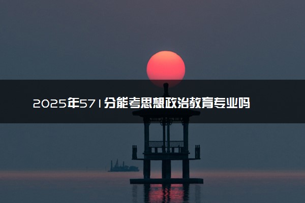 2025年571分能考思想政治教育专业吗 571分思想政治教育专业大学推荐