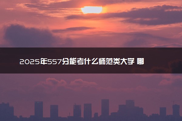 2025年557分能考什么师范类大学 哪些大学值得报