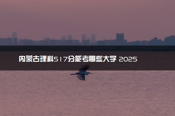 内蒙古理科517分能考哪些大学 2025考生稳上的大学名单