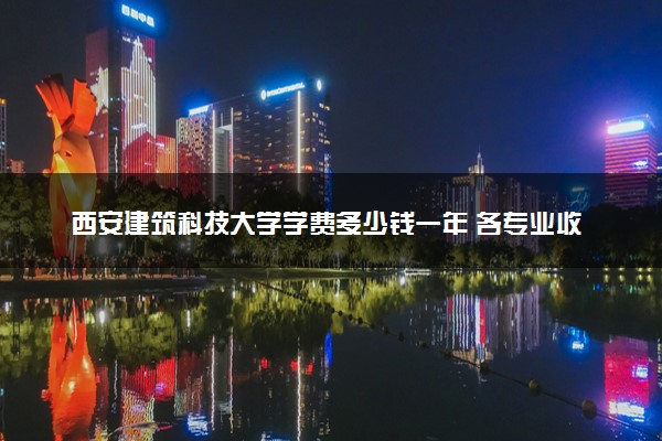 西安建筑科技大学学费多少钱一年 各专业收费标准（2025年参考）