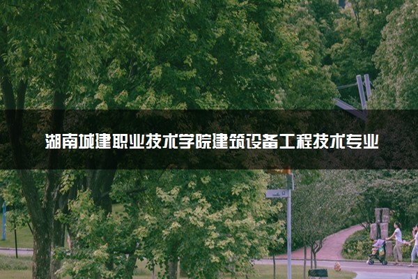 湖南城建职业技术学院建筑设备工程技术专业怎么样 录取分数线多少