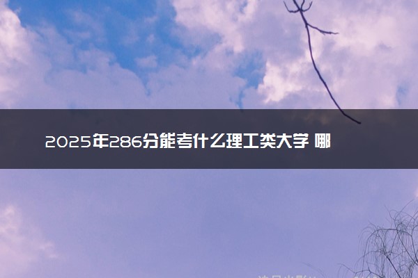 2025年286分能考什么理工类大学 哪些大学值得报