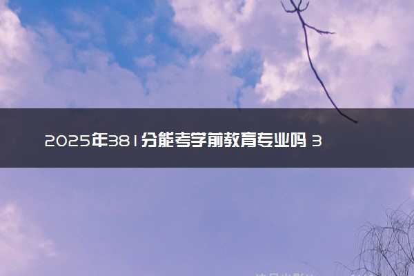 2025年381分能考学前教育专业吗 381分学前教育专业大学推荐