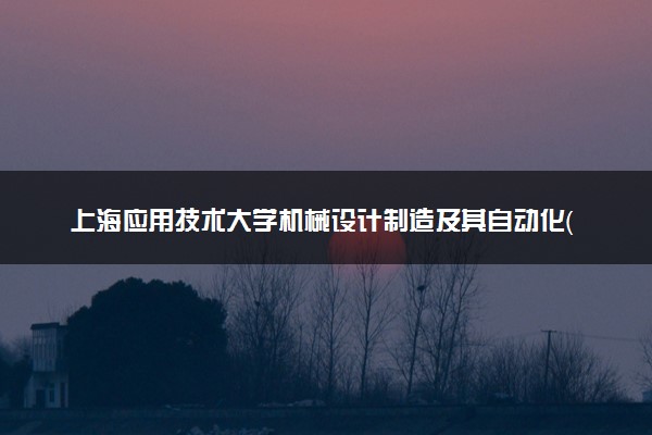 上海应用技术大学机械设计制造及其自动化（数字化设计与制造方向）（卓越工程师计划试点班）专业怎么样 录取分数线多少